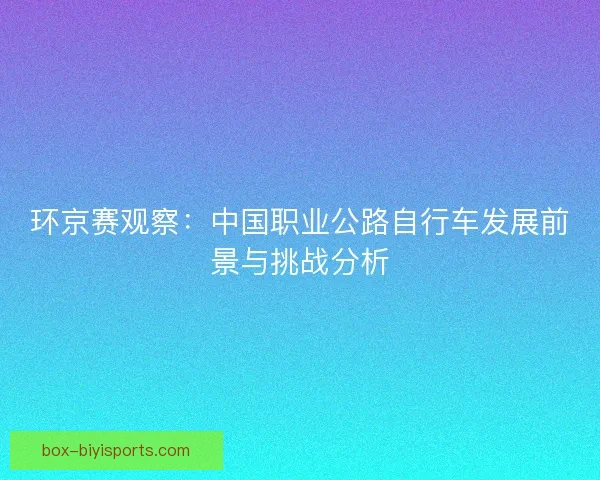 环京赛观察：中国职业公路自行车发展前景与挑战分析