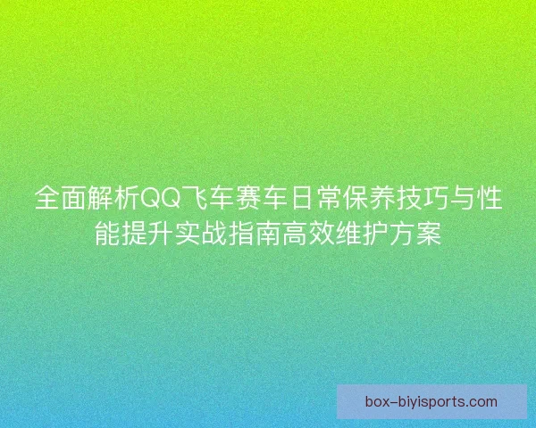 全面解析QQ飞车赛车日常保养技巧与性能提升实战指南高效维护方案