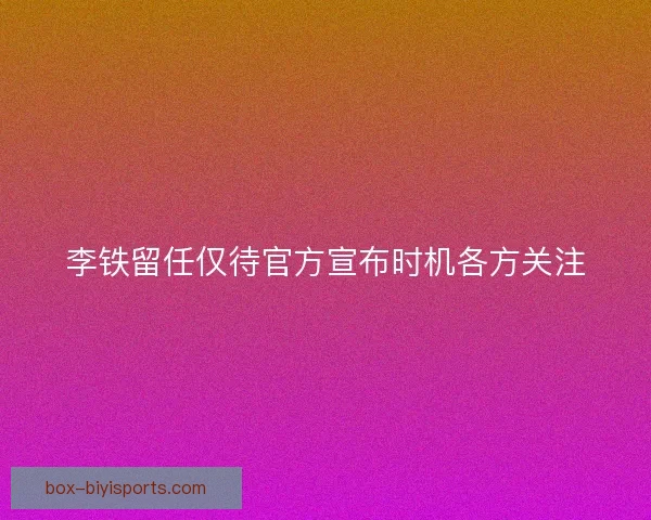 李铁留任仅待官方宣布时机各方关注 李铁留任仅待官方宣布时机各方关注