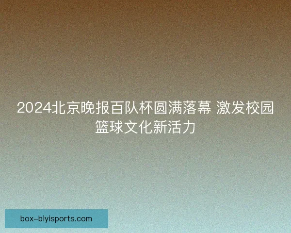 2024北京晚报百队杯圆满落幕 激发校园篮球文化新活力