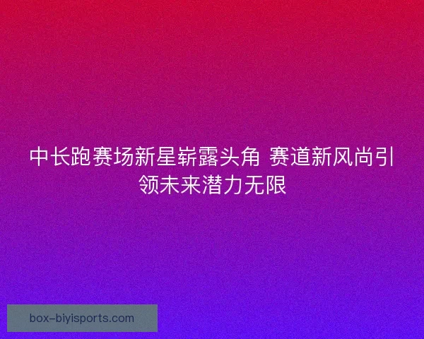 中长跑赛场新星崭露头角 赛道新风尚引领未来潜力无限