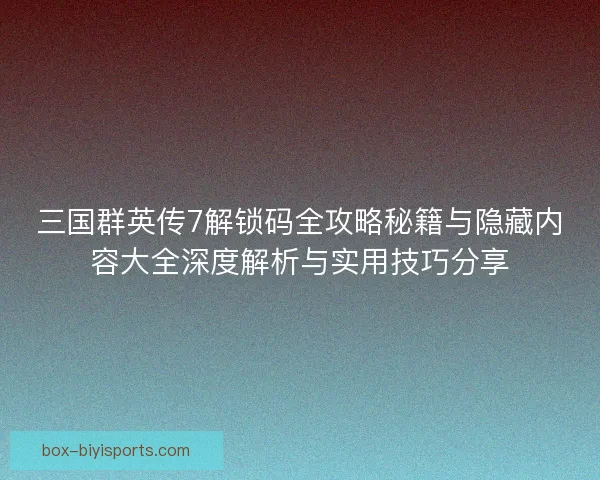 三国群英传7解锁码全攻略秘籍与隐藏内容大全深度解析与实用技巧分享
