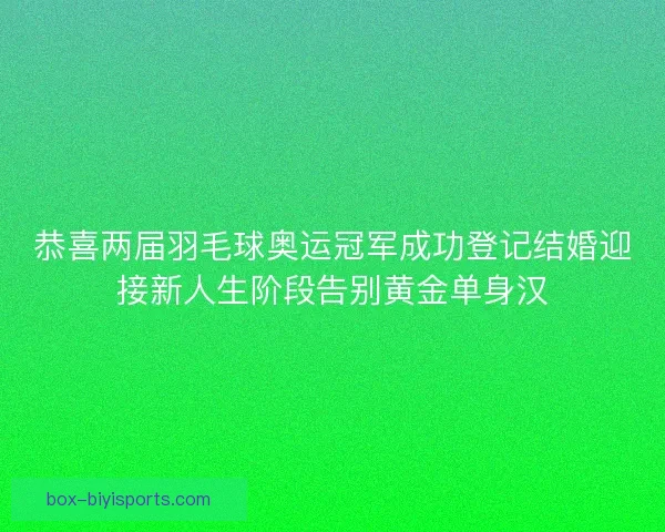 恭喜两届羽毛球奥运冠军成功登记结婚迎接新人生阶段告别黄金单身汉