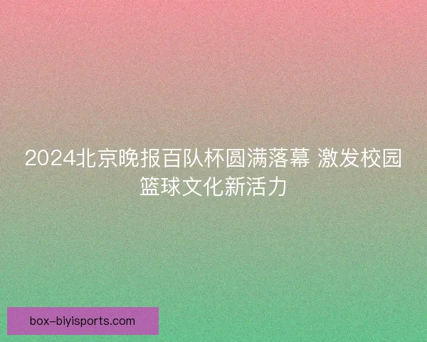 2024北京晚报百队杯圆满落幕 激发校园篮球文化新活力