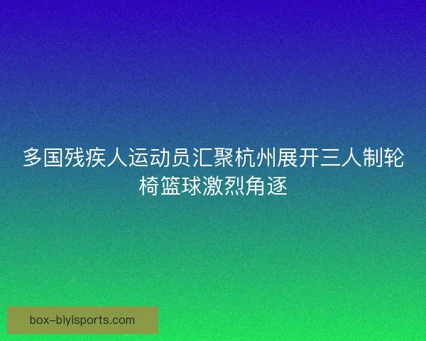 多国残疾人运动员汇聚杭州展开三人制轮椅篮球激烈角逐