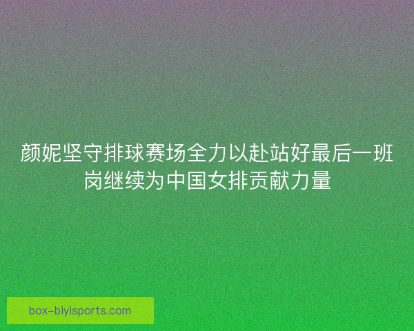 颜妮坚守排球赛场全力以赴站好最后一班岗继续为中国女排贡献力量