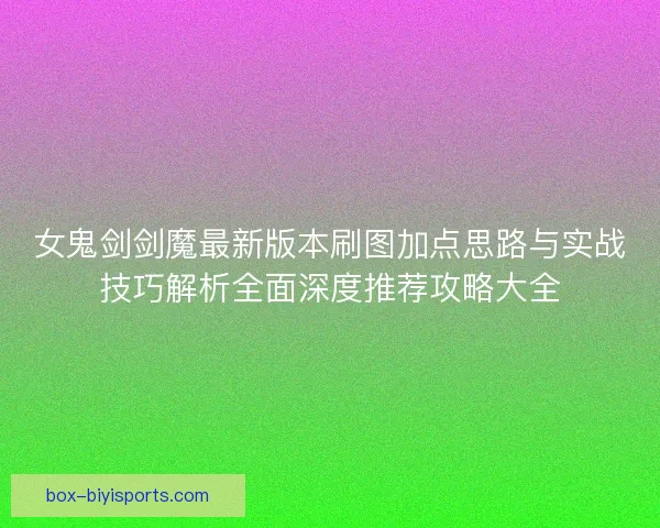 女鬼剑剑魔最新版本刷图加点思路与实战技巧解析全面深度推荐攻略大全