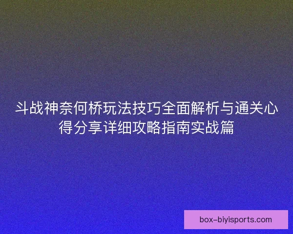 斗战神奈何桥玩法技巧全面解析与通关心得分享详细攻略指南实战篇 斗战神奈何桥玩法技巧全面解析与通关心得分享详细攻略指南实战篇