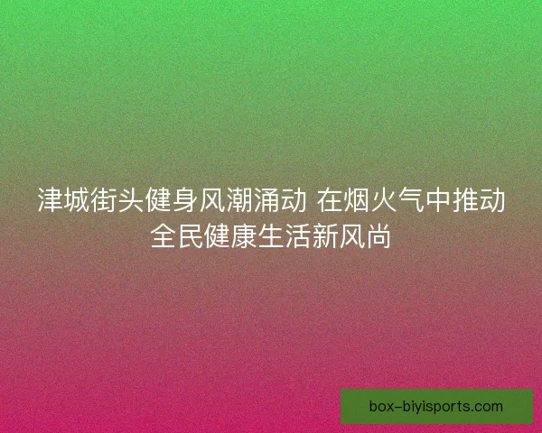 津城街头健身风潮涌动 在烟火气中推动全民健康生活新风尚 津城街头健身风潮涌动 在烟火气中推动全民健康生活新风尚