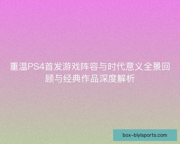 重温PS4首发游戏阵容与时代意义全景回顾与经典作品深度解析