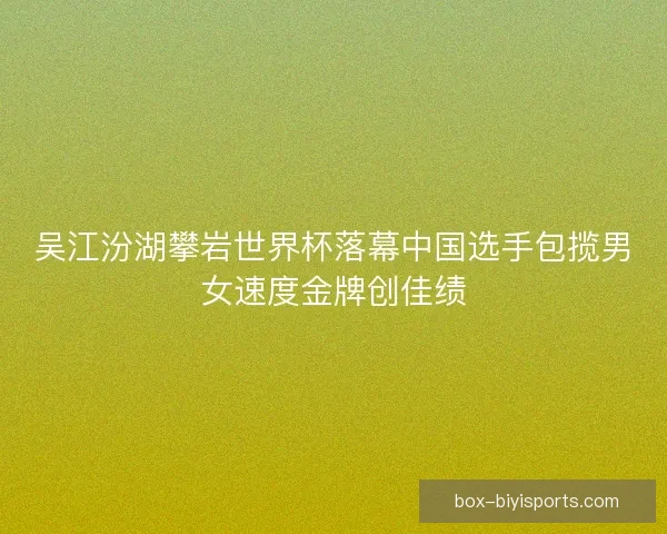 吴江汾湖攀岩世界杯落幕中国选手包揽男女速度金牌创佳绩
