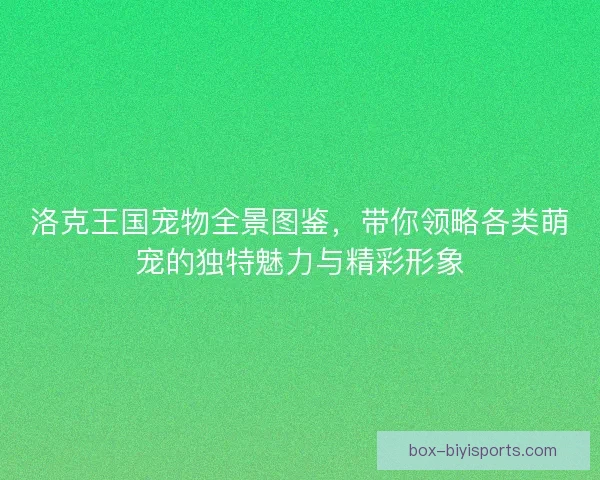 洛克王国宠物全景图鉴，带你领略各类萌宠的独特魅力与精彩形象